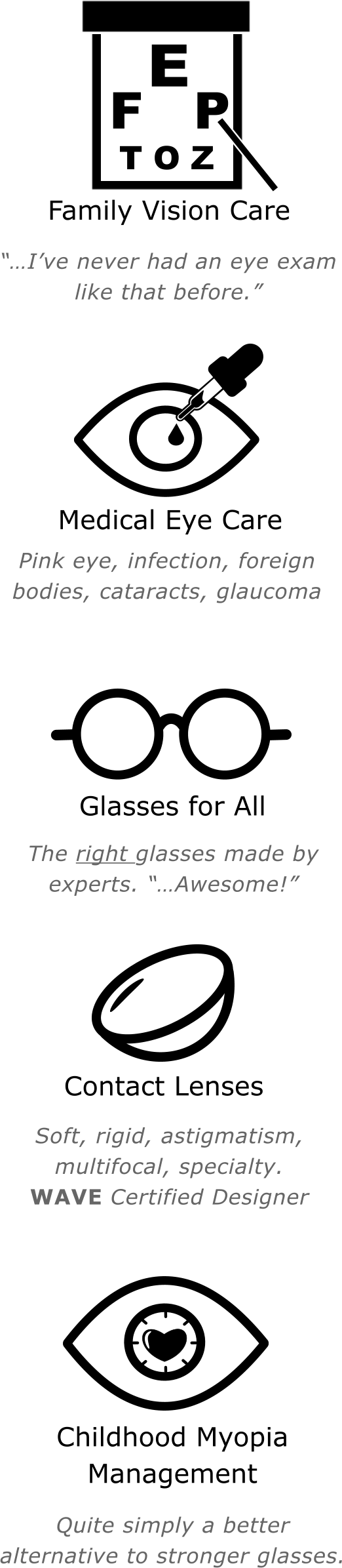 “…I’ve never had an eye exam like that before.” E   F   P T O Z Family Vision Care Medical Eye Care  Pink eye, infection, foreign bodies, cataracts, glaucoma  The right glasses made by experts. “…Awesome!”  Soft, rigid, astigmatism, multifocal, specialty.  WAVE Certified Designer Glasses for All Contact Lenses Childhood Myopia Management  Quite simply a better alternative to stronger glasses.