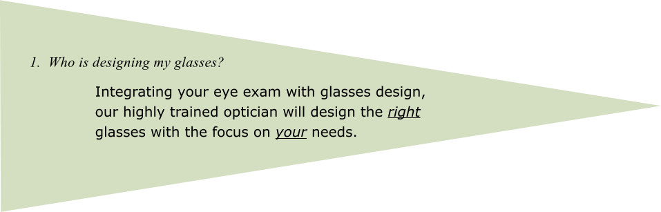 1.  Who is designing my glasses? Integrating your eye exam with glasses design, our highly trained optician will design the right glasses with the focus on your needs.