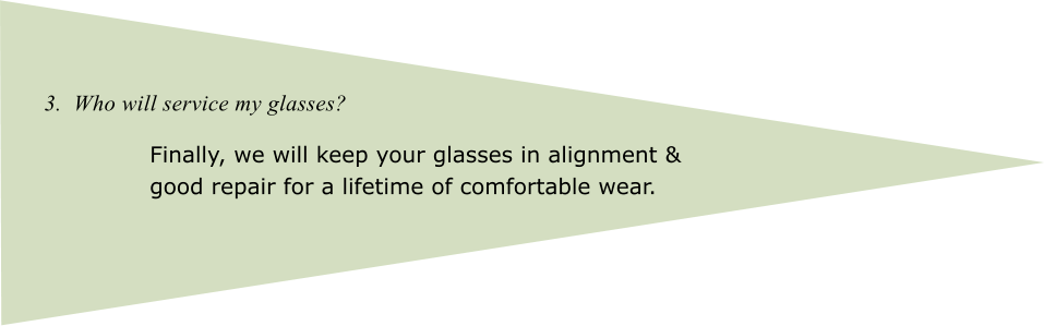 3.  Who will service my glasses? Finally, we will keep your glasses in alignment & good repair for a lifetime of comfortable wear.