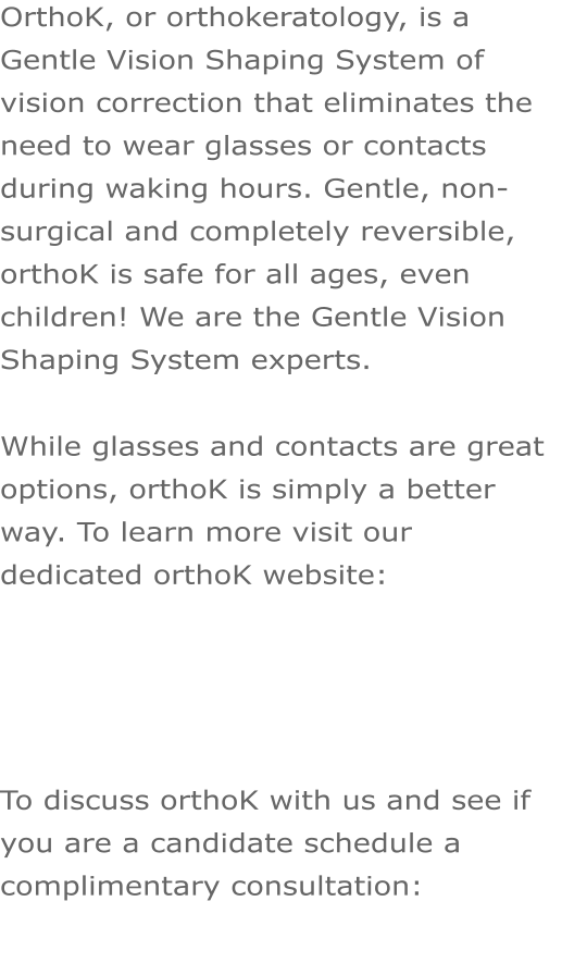 OrthoK, or orthokeratology, is a Gentle Vision Shaping System of vision correction that eliminates the need to wear glasses or contacts during waking hours. Gentle, non-surgical and completely reversible, orthoK is safe for all ages, even children! We are the Gentle Vision Shaping System experts.  While glasses and contacts are great options, orthoK is simply a better way. To learn more visit our dedicated orthoK website:      To discuss orthoK with us and see if you are a candidate schedule a complimentary consultation:
